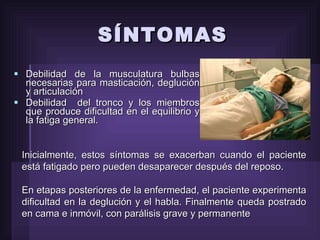 Debilidad de la musculatura bulbas necesarias para masticación, deglución y articulación  Debilidad  del tronco y los miembros que produce dificultad en el equilibrio y la fatiga general.  SÍNTOMAS Inicialmente, estos síntomas se exacerban cuando el paciente está fatigado pero pueden desaparecer después del reposo.  En etapas posteriores de la enfermedad, el paciente experimenta dificultad en la deglución y el habla. Finalmente queda postrado en cama e inmóvil, con parálisis grave y permanente 