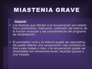MIASTENIA GRAVE Impacto Los factores que afectan a la recuperación son estado físico premórbido, motivación, extensión del retorno de la función muscular y las características del programa de rehabilitación. El pronóstico varía y la mejoría puede ser esporádica. Se puede obtener una recuperación casi completa en tres a seis meses o más, o la recuperación puede ser imcompleta con remisiones leves, recaídas graves o una meseta. 