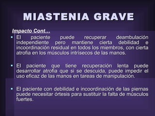 Impacto Cont… El paciente puede recuperar deambulación independiente pero mantiene cierta debilidad e incoordinación residual en todos los miembros, con cierta atrofia en los músculos intrísecos de las manos. El paciente que tiene recuperación lenta puede desarrollar atrofia que si se descuida, puede impedir el uso eficaz de las manos en tareas de manipulación. El paciente con debilidad e incoordinación de las piernas puede necesitar órtesis para sustituir la falta de músculos fuertes. MIASTENIA GRAVE 