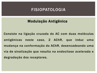 Modulação Antigênica
Consiste na ligação cruzada do AC com duas moléculas
antigênicas neste caso, 2 AChR, que induz uma
mudança na conformação do AChR, desencadeando uma
via de sinalização que resulta na endocitose acelerada e
degradação dos receptores.
FISIOPATOLOGIA
 