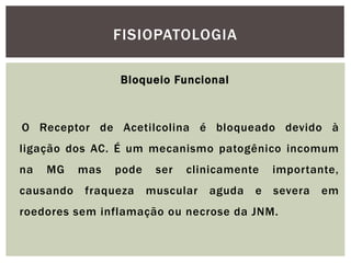 Bloqueio Funcional
O Receptor de Acetilcolina é bloqueado devido à
ligação dos AC. É um mecanismo patogênico incomum
na MG mas pode ser clinicamente importante,
causando fraqueza muscular aguda e severa em
roedores sem inflamação ou necrose da JNM.
FISIOPATOLOGIA
 