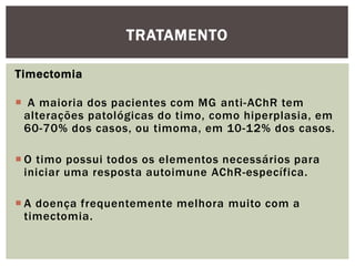 Timectomia
 A maioria dos pacientes com MG anti-AChR tem
alterações patológicas do timo, como hiperplasia, em
60-70% dos casos, ou timoma, em 10-12% dos casos.
 O timo possui todos os elementos necessários para
iniciar uma resposta autoimune AChR-específica.
 A doença frequentemente melhora muito com a
timectomia.
TRATAMENTO
 