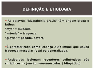  As palavras "Myasthenia gravis" têm origem grega e
latina:
"mys" = músculo
"astenia" = fraqueza
"gravis" = pesado, severo
É caracterizada como Doença Auto-imune que causa
fraqueza muscular focal ou generalizada.
 Anticorpos lesionam receptores colinérgicos pós
sinápticos na junção neuromuscular. ( Idiopático)
DEFINIÇÃO E ETIOLOGIA
 