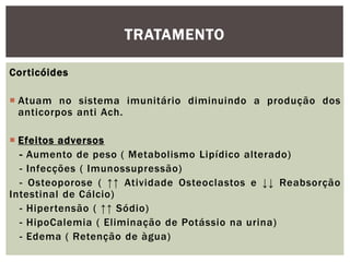 Corticóides
 Atuam no sistema imunitário diminuindo a produção dos
anticorpos anti Ach.
 Efeitos adversos
- Aumento de peso ( Metabolismo Lipídico alterado)
- Infecções ( Imunossupressão)
- Osteoporose ( ↑↑ Atividade Osteoclastos e ↓↓ Reabsorção
Intestinal de Cálcio)
- Hipertensão ( ↑↑ Sódio)
- HipoCalemia ( Eliminação de Potássio na urina)
- Edema ( Retenção de àgua)
TRATAMENTO
 