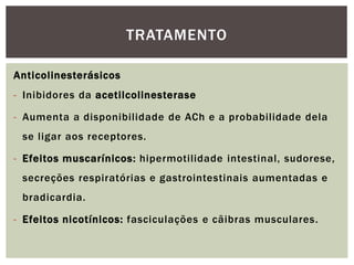 Anticolinesterásicos
- Inibidores da acetilcolinesterase
- Aumenta a disponibilidade de ACh e a probabilidade dela
se ligar aos receptores.
- Efeitos muscarínicos: hipermotilidade intestinal, sudorese,
secreções respiratórias e gastrointestinais aumentadas e
bradicardia.
- Efeitos nicotínicos: fasciculações e cãibras musculares.
TRATAMENTO
 