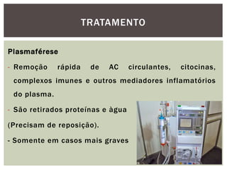 Plasmaférese
- Remoção rápida de AC circulantes, citocinas,
complexos imunes e outros mediadores inflamatórios
do plasma.
- São retirados proteínas e àgua
(Precisam de reposição).
- Somente em casos mais graves
TRATAMENTO
 