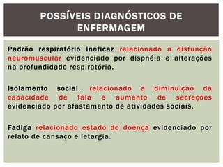 Padrão respiratório ineficaz relacionado a disfunção
neuromuscular evidenciado por dispnéia e alterações
na profundidade respiratória.
Isolamento social. relacionado a diminuição da
capacidade de fala e aumento de secreções
evidenciado por afastamento de atividades sociais.
Fadiga relacionado estado de doença evidenciado por
relato de cansaço e letargia.
POSSÍVEIS DIAGNÓSTICOS DE
ENFERMAGEM
 