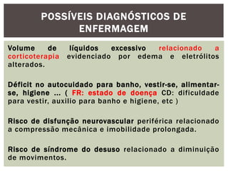 Volume de líquidos excessivo relacionado a
corticoterapia evidenciado por edema e eletrólitos
alterados.
Déficit no autocuidado para banho, vestir-se, alimentar-
se, higiene ... ( FR: estado de doença CD: dificuldade
para vestir, auxilio para banho e higiene, etc )
Risco de disfunção neurovascular periférica relacionado
a compressão mecânica e imobilidade prolongada.
Risco de síndrome do desuso relacionado a diminuição
de movimentos.
POSSÍVEIS DIAGNÓSTICOS DE
ENFERMAGEM
 