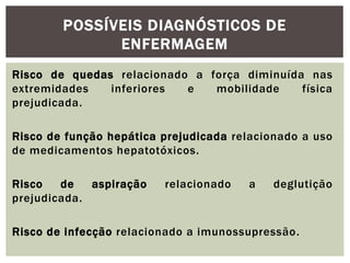 Risco de quedas relacionado a força diminuída nas
extremidades inferiores e mobilidade física
prejudicada.
Risco de função hepática prejudicada relacionado a uso
de medicamentos hepatotóxicos.
Risco de aspiração relacionado a deglutição
prejudicada.
Risco de infecção relacionado a imunossupressão.
POSSÍVEIS DIAGNÓSTICOS DE
ENFERMAGEM
 
