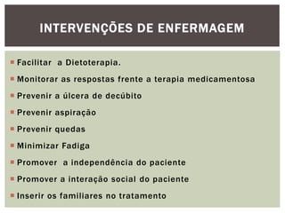  Facilitar a Dietoterapia.
 Monitorar as respostas frente a terapia medicamentosa
 Prevenir a úlcera de decúbito
 Prevenir aspiração
 Prevenir quedas
 Minimizar Fadiga
 Promover a independência do paciente
 Promover a interação social do paciente
 Inserir os familiares no tratamento
INTERVENÇÕES DE ENFERMAGEM
 