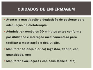  Atentar a mastigação e deglutição do paciente para
adequação da dietoterapia.
 Administrar remédios 30 minutos antes conforme
possibilidade e interação medicamentosa para
facilitar a mastigação e deglutição.
 Monitorar balanço hídrico( ingestão, débito, cor,
quantidade, etc)
 Monitorar evacuações ( cor, consistência, etc)
CUIDADOS DE ENFERMAGEM
 