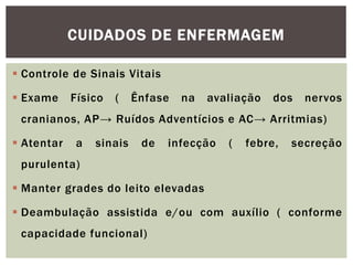  Controle de Sinais Vitais
 Exame Físico ( Ênfase na avaliação dos nervos
cranianos, AP→ Ruídos Adventícios e AC→ Arritmias)
 Atentar a sinais de infecção ( febre, secreção
purulenta)
 Manter grades do leito elevadas
 Deambulação assistida e/ou com auxílio ( conforme
capacidade funcional)
CUIDADOS DE ENFERMAGEM
 
