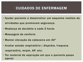  Ajudar paciente a desenvolver um esquema realista de
atividades que promovam segurança.
 Mudança de decúbito a cada 2 horas
 Massagem de conforto
 Manter elevação da cabeceira em 30º
 Avaliar estado respiratório ( dispnéia, fraqueza
respiratória, mrpm, AP, etc)
 Ter material de aspiração em que o paciente possa
operar
CUIDADOS DE ENFERMAGEM
 