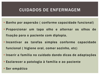  Banho por aspersão ( conforme capacidade funcional)
 Proporcionar um tapa olho e alternar os olhos de
fixação para o paciente com diplopia.
 Incentivar as tarefas simples conforme capacidade
funcional ( higiene oral, comer sozinho, etc)
 Inserir a família no cuidado dando dicas de adaptações
 Esclarecer a patologia à família e ao paciente
 Ser empático
CUIDADOS DE ENFERMAGEM
 