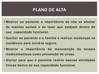 PLANO DE ALTA
 Mostrar ao paciente a importância de não se afastar
de eventos sociais e de lazer que estejam dentro de
sua capacidade funcional.
 Auxiliar ao paciente e a família a realizar mudanças na
residência para torná-la segura.
 Mostrar a importância da manutenção da terapia
medicamentosa como prevenção de crises.
 Alertar para que o paciente realize apenas atividades
físicas dentro de sua capacidade funcional.
 
