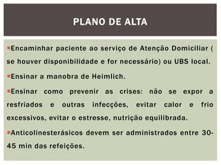 Encaminhar paciente ao serviço de Atenção Domiciliar (
se houver disponibilidade e for necessário) ou UBS local.
Ensinar a manobra de Heimlich.
Ensinar como prevenir as crises: não se expor a
resfriados e outras infecções, evitar calor e frio
excessivos, evitar o estresse, nutrição equilibrada.
Anticolinesterásicos devem ser administrados entre 30-
45 min das refeições.
PLANO DE ALTA
 