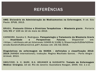 AME: Dicionário de Administração de Medicamentos na Enfermagem. 9 ed. São
Paulo: EPUB, 2013.
BRASIL. Protocolo Clínico e Diretrizes Terapêuticas – Miastenia gravis . Portaria
SAS/MS nº 229 de 10 de maio de 2010.
CARNEIRO, Sandra C. Rodrigues. Fisiopatologia e Tratamento da Miastenia Gravis
: Atualidade e Perspectivas Futuras. Disponível em:
<https://ubithesis.ubi.pt/bitstream/10400.6/1108/1/Dissertação%20de%20me
strado-Sandra%20carneiro1.pdf>.Acesso em: 24/02/2015.
Diagnósticos de enfermagem da NANDA : definições e classificação 2012-
2014/[NANDA international]; tradução: Regina Machado Garcez. - Porto Alegre :
Artmed, 2013.
SMELTZER, S. C; BARE, B.G. BRUNNER & SUDDARTH: Tratado de Enfermagem
Médico- Cirúrgica. 10 ed. Rio de Janeiro: Guanabara Koogan, 2005. Vol. 1 e 2.
REFERÊNCIAS
 