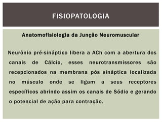 Anatomofisiologia da Junção Neuromuscular
Neurônio pré-sináptico libera a ACh com a abertura dos
canais de Cálcio, esses neurotransmissores são
recepcionados na membrana pós sináptica localizada
no músculo onde se ligam a seus receptores
específicos abrindo assim os canais de Sódio e gerando
o potencial de ação para contração.
FISIOPATOLOGIA
 