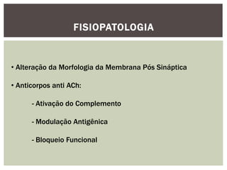 FISIOPATOLOGIA
• Alteração da Morfologia da Membrana Pós Sináptica
• Anticorpos anti ACh:
- Ativação do Complemento
- Modulação Antigênica
- Bloqueio Funcional
 