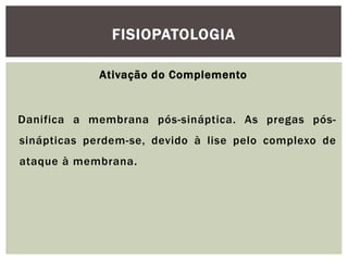 Ativação do Complemento
Danifica a membrana pós-sináptica. As pregas pós-
sinápticas perdem-se, devido à lise pelo complexo de
ataque à membrana.
FISIOPATOLOGIA
 