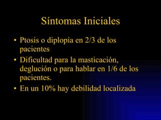 Síntomas Iniciales Ptosis o diplopía en 2/3 de los pacientes Dificultad para la masticación, deglución o para hablar en 1/6 de los pacientes. En un 10% hay debilidad localizada 