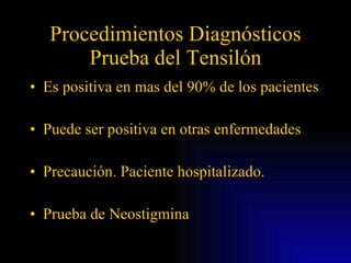 Procedimientos Diagnósticos Prueba del Tensilón Es positiva en mas del 90% de los pacientes Puede ser positiva en otras enfermedades Precaución. Paciente hospitalizado. Prueba de Neostigmina 