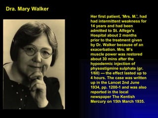 Her first patient, 'Mrs. M.', had had intermittent weakness for 14 years and had been admitted to St. Alfege's Hospital about 2 months prior to the treatment given by Dr. Walker because of an exacerbation. Mrs. M's muscle power was restored about 30 mins after the hypodermic injection of physostigmine sulphate (gr. 1/60) --- the effect lasted up to 4 hours. The case was written up in the Lancet 2nd June 1934, pp. 1200-1 and was also reported in the local newspaper The Kentish Mercury on 15th March 1935. Dra. Mary Walker 