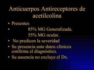 Anticuerpos Antireceptores de acetilcolina Presentes  85% MG Generalizada. 55% MG ocular. No predicen la severidad Su presencia ante datos clínicos confirma el diagnóstico. Su ausencia no excluye el Dx. 