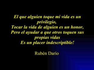 El que alguien toque mi vida es un privilegio,  Tocar la vida de alguien es un honor, Pero el ayudar a que otros toquen sus propias vidas Es un placer indescriptible!   Rubén Darío   