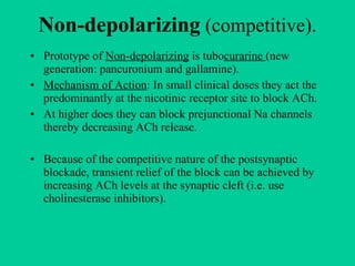 Non-depolarizing  (competitive). Prototype of  Non-depolarizing  is tubo curarine  (new generation: pancuronium and gallamine). Mechanism of Action : In small clinical doses they act the predominantly at the nicotinic receptor site to block ACh. At higher does they can block prejunctional Na channels thereby decreasing ACh release. Because of the competitive nature of the postsynaptic blockade, transient relief of the block can be achieved by  increasing ACh levels at the synaptic cleft (i.e. use cholinesterase inhibitors). 