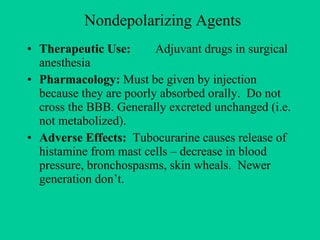 Nondepolarizing Agents Therapeutic Use: Adjuvant drugs in surgical anesthesia Pharmacology: Must be given by injection because they are poorly absorbed orally.  Do not cross the BBB. Generally excreted unchanged (i.e. not metabolized). Adverse Effects:   Tubocurarine causes release of histamine from mast cells – decrease in blood pressure, bronchospasms, skin wheals.  Newer generation don’t. 