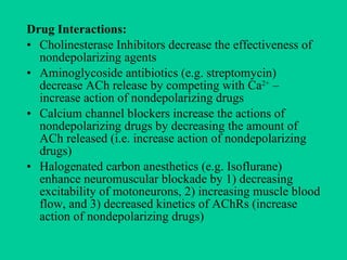 Drug Interactions:   Cholinesterase Inhibitors decrease the effectiveness of nondepolarizing agents  Aminoglycoside antibiotics (e.g. streptomycin) decrease ACh release by competing with Ca 2+  – increase action of nondepolarizing drugs Calcium channel blockers increase the actions of nondepolarizing drugs by decreasing the amount of ACh released (i.e. increase action of nondepolarizing drugs) Halogenated carbon anesthetics (e.g. Isoflurane) enhance neuromuscular blockade by 1) decreasing excitability of motoneurons, 2) increasing muscle blood flow, and 3) decreased kinetics of AChRs (increase action of nondepolarizing drugs) 