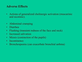 Adverse Effects Actions of generalized cholinergic activation (muscarinic and nicotinic). Abdominal cramping Diarrhea Flushing (transient redness of the face and neck) Increased salivation Miosis (contraction of the pupils) Incontinence Bronchospasms (can exacerbate bronchial asthma) 