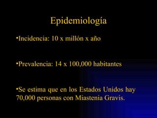Epidemiología Incidencia: 10 x millón x año Prevalencia: 14 x 100,000 habitantes Se estima que en los Estados Unidos hay  70,000 personas con Miastenia Gravis.  