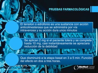 El tensilon o edrofonio es una sustancia con acción 
anticolinesterasa que se administra por vía 
intravenosa y su acción dura unos minutos 
Se aplican 2 mg si el paciente tolera y se completa 
hasta 10 mg, casi instantáneamente se apreciara 
reducción de la debilidad 
Que disminuirá a la etapa basal en 3 a 5 min. Función 
del efecto en dos a tres horas. 
 