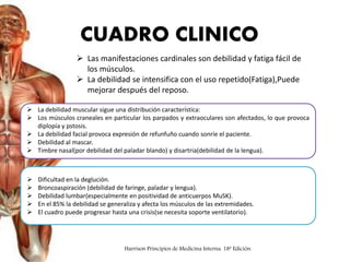  Las manifestaciones cardinales son debilidad y fatiga fácil de
los músculos.
 La debilidad se intensifica con el uso repetido(Fatiga),Puede
mejorar después del reposo.
 La debilidad muscular sigue una distribución característica:
 Los músculos craneales en particular los parpados y extraoculares son afectados, lo que provoca
diplopía y pstosis.
 La debilidad facial provoca expresión de refunfuño cuando sonríe el paciente.
 Debilidad al mascar.
 Timbre nasal(por debilidad del paladar blando) y disartria(debilidad de la lengua).
 Dificultad en la deglución.
 Broncoaspiración (debilidad de faringe, paladar y lengua).
 Debilidad lumbar(especialmente en positividad de anticuerpos MuSK).
 En el 85% la debilidad se generaliza y afecta los músculos de las extremidades.
 El cuadro puede progresar hasta una crisis(se necesita soporte ventilatorio).
CUADRO CLINICO
Harrison Principios de Medicina Interna. 18ª Edición.
 
