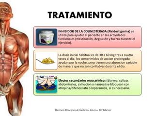 TRATAMIENTO
INHIBIDOR DE LA COLINESTERASA (Piridostigmina) se
utiliza para ayudar al paciente en las actividades
funcionales (masticación, deglución y fuerza durante el
ejercicio).
La dosis inicial habitual es de 30 a 60 mg tres a cuatro
veces al dia; los comprimidos de accion prolongada
ayudan por la noche, pero tienen una absorcion variable
de manera que no son confiables durante el dia.
Efectos secundarios muscarinicos (diarrea, colicos
abdominales, salivacion y nausea) se bloquean con
atropina/difenoxilato o loperamida, si es necesario.
Harrison Principios de Medicina Interna. 18ª Edición.
 