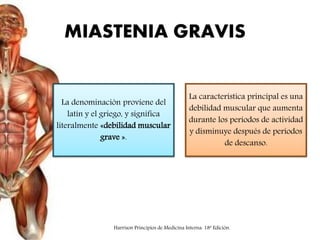 MIASTENIA GRAVIS
La denominación proviene del
latín y el griego, y significa
literalmente «debilidad muscular
grave ».
La característica principal es una
debilidad muscular que aumenta
durante los períodos de actividad
y disminuye después de períodos
de descanso.
Harrison Principios de Medicina Interna. 18ª Edición.
 
