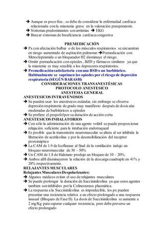  Aunque es poco frec.. se debe de considerar la enfermedad cardíaca
relacionada conla miastenia grave en la valoración preoperatorio
 Síntomas predominantes sonarritmias  EKG
 Buscar síntomas de Insuficiencia cardíacacongestiva
PREMEDICACIÓN
 Px con afectación bulbar o de los músculos respiratorios se encuentran
en riesgo aumentado de aspiración pulmonar.Premedicación con
Metoclopramida o un bloqueador H2 disminuye el riesgo.
 Omitir premedicación con opiodes , BZD y fármacos similares ya que
la miastenia es muy sensible a los depresores respiratorios.
 Premedicaciónsatisfactoria conuna BSD o un barbitúrico.
Habitualmente se suprimen los opiodes por el riesgo de depresión
respiratoria (SEGÚN BARASH)
CONSIDERACIONES TRANSANESTÉSICAS
PROTOCOLO ANESTESICO
ANESTESIA GENERAL
ANESTESICOS INTRAVENOSOS
 Se pueden usar los anestésicos estándar, sin embargo se observa
depresión respiratoria de grado muy manifiesto después de dosis aún
moderadas de barbitúricos u opiodes
 Se prefiere el propofolpor su duración de acción corta
ANESTESICOS INHALATORIOS
 Con sólo la administración de una agente volátil se puede proporcionar
relajación suficiente para la intubación endotraqueal
 Es posible que la transmisión neuromuscular se altera al ser inhibida la
liberación de acetilcolina y por la desensibilización del receptor
postsináptico
 La CAM de 1.9 de Isoflurane al final de la ventilación indujo un
bloqueo neuromuscular de 30 – 50%
 Un CAM de 1.8 de Halotano produjo un bloqueo de 10 – 20%.
 Ambos aIH disminuyeron la relación de la descarga cuadruple en 41% y
28% respectivamente.
RELAJANTES MUSCULARES
Relajantes MuscularesDespolarizantes:
 Algunos médicos evitan el uso de relajantes musculares
 Se puede prolongar la duración de Succininilcolina ya que estos agentes
tambien soninhibidos porla Colinesterasa plasmática.
 La respuesta a la Succininilcolina es impredecible, los px pueden
presentar una resistencia relativa a un efecto prolongado a una respuesta
inusual (Bloqueo de Fase II). La dosis de Succininilcolina se aumenta a
2 mg/Kg para superar cualquier resistencia, pero debe preverse un
efecto prolongado
 