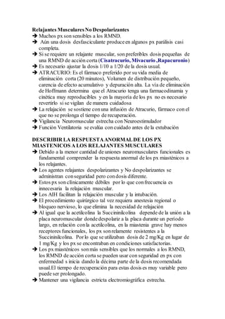 Relajantes MuscularesNo Despolarizantes
 Muchos px son sensibles a los RMND.
 Aún una dosis desfasciculante produceen algunos px parálisis casi
completa.
 Si se requiere un relajante muscular, son preferibles dosis pequeñas de
una RMND de acción corta (Cisatracurio, Mivacurio ,Rapacuronio)
 Es necesario ajustar la dosis 1/10 a 1/20 de la dosis usual.
 ATRACURIO: Es el fármaco preferido por su vida media de
eliminación corta (20 minutos), Volumen de distribución pequeño,
carencia de efecto acumulativo y depuración alta. La vía de eliminación
de Hoffmann determina que el Atracurio tenga una farmacodinamia y
cinética muy reproducibles y en la mayoría de los px no es necesario
revertirlo si se vigilan de manera cuidadosa
 La relajación se sostiene conuna infusión de Atracurio, fármaco con el
que no se prolonga el tiempo de recuperación.
 Vigilancia Neuromuscular estrecha con Neuroestimulador
 Función Ventilatoria se evalúa con cuidado antes de la extubación
DESCRIBIR LA RESPUESTAANORMALDE LOS PX
MIASTENICOS A LOS RELAJANTES MUSCULARES
 Debido a la menor cantidad de uniones neuromusculares funcionales es
fundamental comprender la respuesta anormal de los px miasténicos a
los relajantes.
 Los agentes relajantes despolarizantes y No despolarizantes se
administran conseguridad pero condosis diferente.
 Estos px son clínicamente débiles por lo que confrecuencia es
innecesaria la relajación muscular.
 Los AIH facilitan la relajación muscular y la intubación.
 El procedimiento quirúrgico tal vez requiera anestesia regional o
bloqueo nervioso, lo que elimina la necesidad de relajación
 Al igual que la acetilcolina la Succininilcolina depende de la unión a la
placa neuromuscular dondedespolariz a la placa durante un período
largo, en relación conla acetilcolina, en la miastenia grave hay menos
receptores funcionales, los px sonrelamente resistentes a la
Succininilcolina. Porlo que se utilizaban dosis de 2 mg/Kg en lugar de
1 mg/Kg y los px se encontraban en condiciones satisfactorias.
 Los px miasténicos sonmás sensibles que los normales a los RMND,
los RMND de acción corta se pueden usar con seguridad en px con
enfermedad s inicia dando la décima parte de la dosis recomendada
usual.El tiempo de recuperación para estas dosis es muy variable pero
puede ser prolongado.
 Mantener una vigilancia estricta electromiográfica estrecha.
 