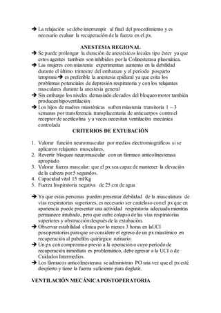  La relajación se debe interrumpir al final del procedimiento y es
necesario evaluar la recuperación de la fuerza en el px.
ANESTESIA REGIONAL
 Se puede prolongar la duración de anestésicos locales tipo éster ya que
estos agentes tambien son inhibidos por la Colinesterasa plasmática.
 Las mujeres con miastenia experimentan aumento en la debilidad
durante el último trimestre del embarazo y el período posparto
temprano es preferible la anestesia epidural ya que evita los
problemas potenciales de depresión respiratoria y con los relajantes
musculares durante la anestesia general
 Sin embargo los niveles demasiado elevados del bloqueo motor también
producenhipoventilación
 Los hijos de madres miasténicas sufren miastenia transitoria 1 – 3
semanas por transferencia transplacentaria de anticuerpos contra el
receptor de acetilcolina y a veces necesitan ventilación mecánica
controlada
CRITERIOS DE EXTUBACIÓN
1. Valorar función neuromuscular por medios electromiográficos si se
aplicaron relajantes musculares,
2. Revertir bloqueo neuromuscular con un fármaco anticolinesterasa
apropiado
3. Valorar fuerza muscular: que el px sea capaz de mantener la elevación
de la cabeza por5 segundos.
4. Capacidad vital 15 ml/Kg
5. Fuerza Inspiratoria negativa de 25 cm de agua
 Ya que estas personas pueden presentar debilidad de la musculatura de
vías respiratorias superiores, es necesario ser cauteloso conel px que en
apariencia puede presentar una actividad respiratoria adecuada mientras
permanece intubado, pero que sufre colapso de las vías respiratorias
superiores y obstruccióndespués de la extubación.
 Observar estabilidad clínica por lo menos 3 horas en laUCI
posoperatorios paraque se considere el egreso de un px miasténico en
recuperación al pabellón quirúrgico rutinario.
 Un px concompromiso previo a la operación o cuyo período de
recuperación inmediata es problemático, debe egresar a la UCI o de
Cuidados Intermedios.
 Los fármacos anticolinesterasa se administran PO una vez que el px esté
despierto y tiene la fuerza suficiente para deglutir.
VENTILACIÓN MECÁNICAPOSTOPERATORIA
 