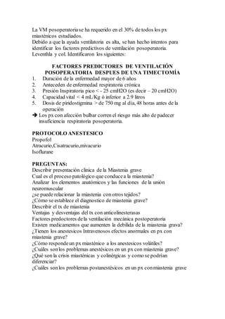 La VM posoperatoriase ha requerido en el 30% de todos los px
miasténicos estudiados.
Debido a que la ayuda ventilatoria es alta, se han hecho intentos para
identificar los factores predictivos de ventilación posoperatoria.
Leventhla y col. Identificaron los siguientes:
FACTORES PREDICTORES DE VENTILACIÓN
POSOPERATORIA DESPUES DE UNA TIMECTOMÍA
1. Duración de la enfermedad mayor de 6 años
2. Anteceden de enfermedad respiratoria crónica
3. Presión Inspiratoria pico < - 25 cmH2O (es decir – 20 cmH2O)
4. Capacidad vital < 4 mL/Kg ó inferior a 2.9 litros
5. Dosis de piridostigmina > de 750 mg al día, 48 horas antes de la
operación
 Los px con afección bulbar corren el riesgo más alto de padecer
insuficiencia respiratoria posoperatoria.
PROTOCOLO ANESTESICO
Propofol
Atracurio,Cisatracurio,mivacurio
Isoflurane
PREGUNTAS:
Describir presentación clinica de la Miastenia grave
Cual es el proceso patológico que conducea la miastenia?
Analizar los elementos anatómicos y las funciones de la unión
neuromuscular
¿se puede relacionar la miastenia con otros tejidos?
¿Cómo se establece el diagnostico de miastenia grave?
Describir el tx de miastenia
Ventajas y desventajas del tx con anticolinesterasas
Factores predoctores dela ventilación mecánica postoperatoria
Existen medicamentos que aumenten la debilida de la miastenia grava?
¿Tienen los anestesicos Intravenosos efectos anormales en px con
miastenia grave?
¿Cómo respondeun px miasténico a los anestesicos volátiles?
¿Cuáles sonlos problemas anestésicos en un px con miastenia grave?
¿Qué son la crisis miasténicas y colinérgicas y como se podrían
diferenciar?
¿Cuáles sonlos problemas postanestésicos en un px conmiastenia grave
 