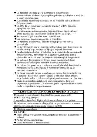  La debilidad se origina por la destrucción o Inactivación
autoinmunitaria de los receptores posinápticos de acetilcolina a nivel de
la unión neuromuscular.
 La cantidad de anticuerpos en cada px se relaciona conla evolución
del padecimiento.
 Un 15% de los miasténicos desarrolla timoma y el 65% presenta
hiperplasia del timo.
 Otros trastornos autoinmunitarios (hipertiroidismo, hipotiroidismo,
artritis reumatoide) se presentan también en 10% de los px.
 Se caracteriza porexacerbaciones y remisiones.
 Las remisiones pueden ser parciales o completas.
 La debilidad es asimétrica, limitada a un grupo de músculos o
generalizada
 Es muy frecuente que los músculos extraoculares sean los primeros en
ser afectados y el px se queja de diplopía o ptosis fluctuante.
 Con la afectación bulbar , la debilidad de los músculos faríngeos puede
producir disartria, dificultades en la deglución ,problemas para la
eliminación de secreciones broncopulmonares o aspiración pulmonar
 La inclusión de músculos periféricos puede ocasionar debilidad,
desmayo y dificultad para mantener la cabeza al caminar.
 La enfermedad grave suele relacionarse con debilidad de los músculos
proximales (sobretodo de cuello y hombros) y afectación de los
músculos respiratorios
 La fuerza muscular mejora con el reposo, pero se deteriora rápido con
el ejercicio, infecciones , estrés , cirugía y embarazo tienen efectos
impredecibles sobre la enfermedad , pero pueden causar exacerbaciones.
 Según los músculos afectados, ya sean extraoculares, de la vía
respiratoria o ventilatorios , la miastenia grave se puede clasificar como
ocular o esquelética , respectivamente.
CLASIFICACIÓN CLINICA DE LA MIASTENIA GRAVE
I Miastenia Ocular: afección de músculos oculares únicamente
LEVE : con tos y diplopía.
Las pruebas electrofiosiológicas de otra musculatura son negativas.
IA Miastenia ocular conmúsculos periféricos que no muestra síntomas
clínicos pero si un electromiografía positivo par MG
II Miastenia generalizada
IIA LEVE:
 Inicio lento, porlo general ocular, respeta los músculos esqueléticos y
bulbares
 No hay afección respiratoria.
 Buena respuesta a la farmacoterapia
 