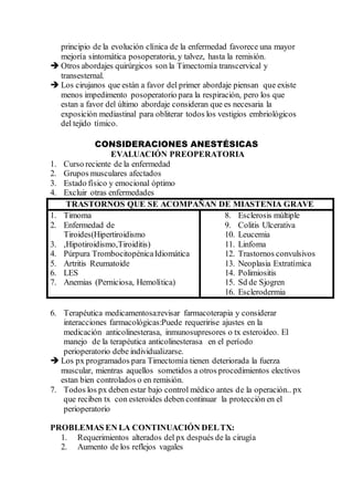 principio de la evolución clínica de la enfermedad favorece una mayor
mejoría sintomática posoperatoria, y talvez, hasta la remisión.
 Otros abordajes quirúrgicos son la Timectomía transcervical y
transesternal.
 Los cirujanos que están a favor del primer abordaje piensan que existe
menos impedimento posoperatorio para la respiración, pero los que
estan a favor del último abordaje consideran que es necesaria la
exposición mediastinal para obliterar todos los vestigios embriológicos
del tejido tímico.
CONSIDERACIONES ANESTÉSICAS
EVALUACIÓN PREOPERATORIA
1. Curso reciente de la enfermedad
2. Grupos musculares afectados
3. Estado físico y emocional óptimo
4. Excluir otras enfermedades
TRASTORNOS QUE SE ACOMPAÑAN DE MIASTENIA GRAVE
1. Timoma
2. Enfermedad de
Tiroides(Hipertiroidismo
3. ,Hipotiroidismo,Tiroiditis)
4. Púrpura TrombocitopénicaIdiomática
5. Artritis Reumatoide
6. LES
7. Anemias (Perniciosa, Hemolítica)
8. Esclerosis múltiple
9. Colitis Ulcerativa
10. Leucemia
11. Linfoma
12. Trastornos convulsivos
13. Neoplasia Extratímica
14. Polimiositis
15. Sd de Sjogren
16. Esclerodermia
6. Terapéutica medicamentosa:revisar farmacoterapia y considerar
interacciones farmacológicas:Puede requeririse ajustes en la
medicación anticolinesterasa, inmunosupresores o tx esteroideo. El
manejo de la terapéutica anticolinesterasa en el período
perioperatorio debe individualizarse.
 Los px programados para Timectomía tienen deteriorada la fuerza
muscular, mientras aquellos sometidos a otros procedimientos electivos
estan bien controlados o en remisión.
7. Todos los px deben estar bajo control médico antes de la operación.. px
que reciben tx con esteroides deben continuar la protección en el
perioperatorio
PROBLEMAS EN LA CONTINUACIÓN DELTX:
1. Requerimientos alterados del px después de la cirugía
2. Aumento de los reflejos vagales
 