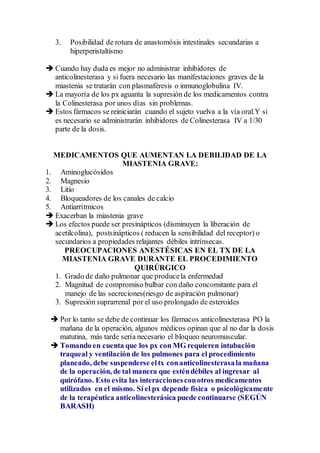 3. Posibilidad de rotura de anastomósis intestinales secundarias a
hiperperistaltismo
 Cuando hay duda es mejor no administrar inhibidores de
anticolinesterasa y si fuera necesario las manifestaciones graves de la
miastenia se tratarán con plasmaféresis o inmunoglobulina IV.
 La mayoría de los px aguanta la supresión de los medicamentos contra
la Colinesterasa por unos días sin problemas.
 Estos fármacos se reiniciarán cuando el sujeto vuelva a la vía oral.Y si
es necesario se administrarán inhibidores de Colinesterasa IV a 1/30
parte de la dosis.
MEDICAMENTOS QUE AUMENTAN LA DEBILIDAD DE LA
MIASTENIA GRAVE:
1. Aminoglucósidos
2. Magnesio
3. Litio
4. Bloqueadores de los canales de calcio
5. Antiarrítmicos
 Exacerban la miastenia grave
 Los efectos puede ser presinápticos (disminuyen la liberación de
acetilcolina), postsinápticos ( reducen la sensibilidad del receptor) o
secundarios a propiedades relajantes débiles intrínsecas.
PREOCUPACIONES ANESTÉSICAS EN EL TX DE LA
MIASTENIA GRAVE DURANTE EL PROCEDIMIENTO
QUIRÚRGICO
1. Grado de daño pulmonar que producela enfermedad
2. Magnitud de compromiso bulbar con daño concomitante para el
manejo de las secreciones(riesgo de aspiración pulmonar)
3. Supresión suprarrenal por el uso prolongado de esteroides
 Por lo tanto se debe de continuar los fármacos anticolinesterasa PO la
mañana de la operación, algunos médicos opinan que al no dar la dosis
matutina, más tarde sería necesario el bloqueo neuromuscular.
 Tomando en cuenta que los px con MG requieren intubación
traqueal y ventilación de los pulmones para el procedimiento
planeado, debe suspenderse eltx conanticolinesterasala mañana
de la operación, de tal manera que esténdébiles al ingresar al
quirófano. Esto evita las interaccionesconotros medicamentos
utilizados en el mismo. Si el px depende física o psicológicamente
de la terapéutica anticolinesterásica puede continuarse (SEGÚN
BARASH)
 