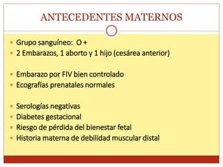 ANTECEDENTES MATERNOS
 Grupo sanguíneo: O +
 2 Embarazos, 1 aborto y 1 hijo (cesárea anterior)
 Embarazo por FIV bien controlado
 Ecografías prenatales normales
 Serologías negativas
 Diabetes gestacional
 Riesgo de pérdida del bienestar fetal
 Historia materna de debilidad muscular distal
 