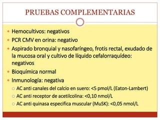 PRUEBAS COMPLEMENTARIAS
 Hemocultivos: negativos
 PCR CMV en orina: negativo
 Aspirado bronquial y nasofaríngeo, frotis rectal, exudado de
la mucosa oral y cultivo de líquido cefalorraquídeo:
negativos
 Bioquímica normal
 Inmunología: negativa
 AC anti canales del calcio en suero: <5 pmol/L (Eaton-Lambert)
 AC anti receptor de acetilcolina: <0,10 nmol/L
 AC anti quinasa especifica muscular (MuSK): <0,05 nmol/L
 