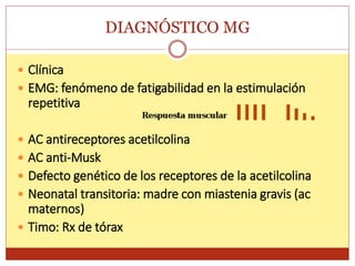 DIAGNÓSTICO MG
 Clínica
 EMG: fenómeno de fatigabilidad en la estimulación
repetitiva
 AC antireceptores acetilcolina
 AC anti-Musk
 Defecto genético de los receptores de la acetilcolina
 Neonatal transitoria: madre con miastenia gravis (ac
maternos)
 Timo: Rx de tórax
 