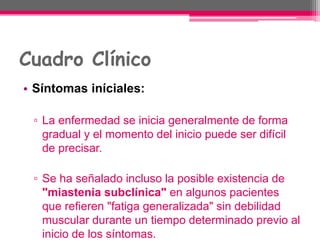 Cuadro Clínico
• Síntomas iníciales:
▫ La enfermedad se inicia generalmente de forma
gradual y el momento del inicio puede ser difícil
de precisar.
▫ Se ha señalado incluso la posible existencia de
"miastenia subclínica" en algunos pacientes
que refieren "fatiga generalizada" sin debilidad
muscular durante un tiempo determinado previo al
inicio de los síntomas.
 