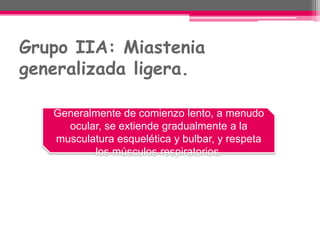 Grupo IIA: Miastenia
generalizada ligera.
Generalmente de comienzo lento, a menudo
ocular, se extiende gradualmente a la
musculatura esquelética y bulbar, y respeta
los músculos respiratorios.
 